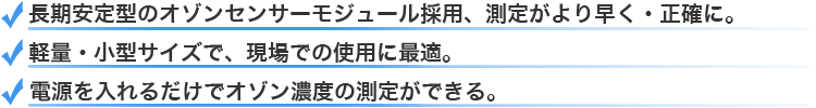 長期安定型のオゾンセンサーモジュール採用、測定がより早く正確に・軽量小型サイズで現場での使用に最適・電源を入れるだけでオゾン濃度の測定ができる