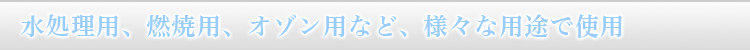 OX SERIESは、水処理用、燃焼用、オゾン用、水産(養魚)等、様々な用途に使用