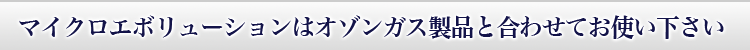 マイクロエボリューションはオゾンガス製品と合わせてお使い下さい