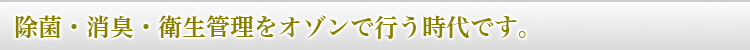 除菌・消臭・衛生管理をオゾンで行う時代です。